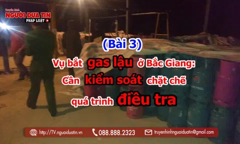 (Bài 3) Vụ bắt gas lậu ở Bắc Giang: Cần kiểm soát chặt chẽ quá trình điều tra